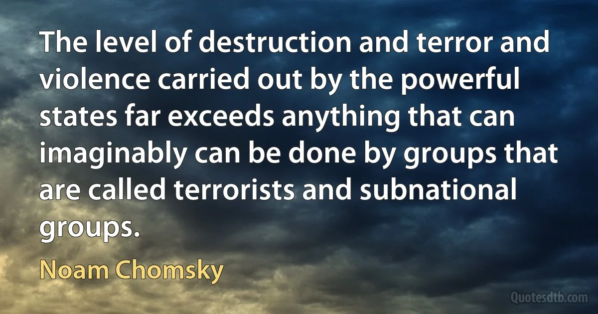 The level of destruction and terror and violence carried out by the powerful states far exceeds anything that can imaginably can be done by groups that are called terrorists and subnational groups. (Noam Chomsky)