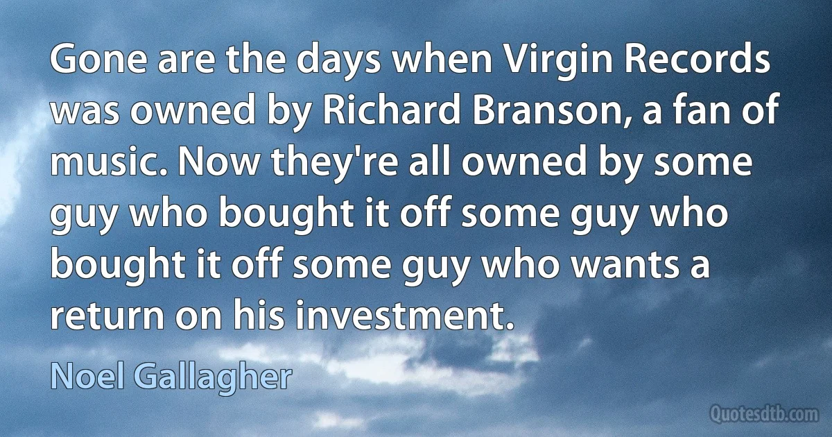 Gone are the days when Virgin Records was owned by Richard Branson, a fan of music. Now they're all owned by some guy who bought it off some guy who bought it off some guy who wants a return on his investment. (Noel Gallagher)