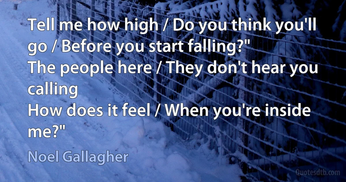 Tell me how high / Do you think you'll go / Before you start falling?"
The people here / They don't hear you calling
How does it feel / When you're inside me?" (Noel Gallagher)