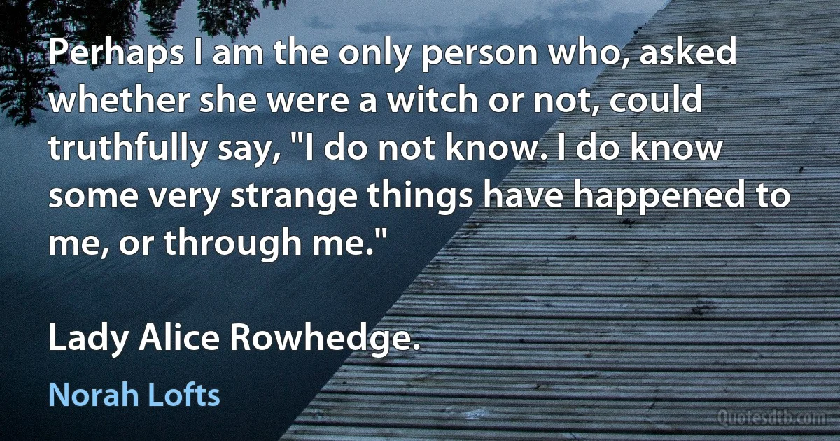 Perhaps I am the only person who, asked whether she were a witch or not, could truthfully say, "I do not know. I do know some very strange things have happened to me, or through me."

Lady Alice Rowhedge. (Norah Lofts)