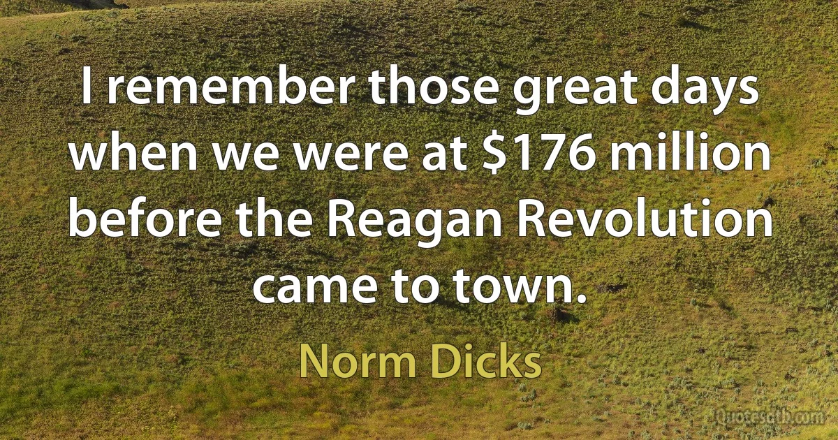 I remember those great days when we were at $176 million before the Reagan Revolution came to town. (Norm Dicks)