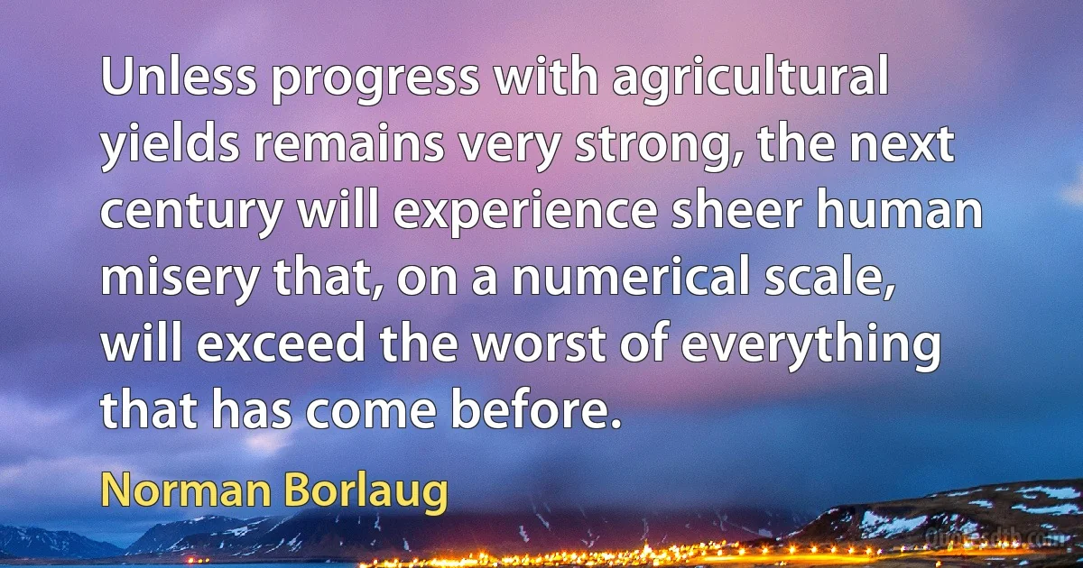 Unless progress with agricultural yields remains very strong, the next century will experience sheer human misery that, on a numerical scale, will exceed the worst of everything that has come before. (Norman Borlaug)