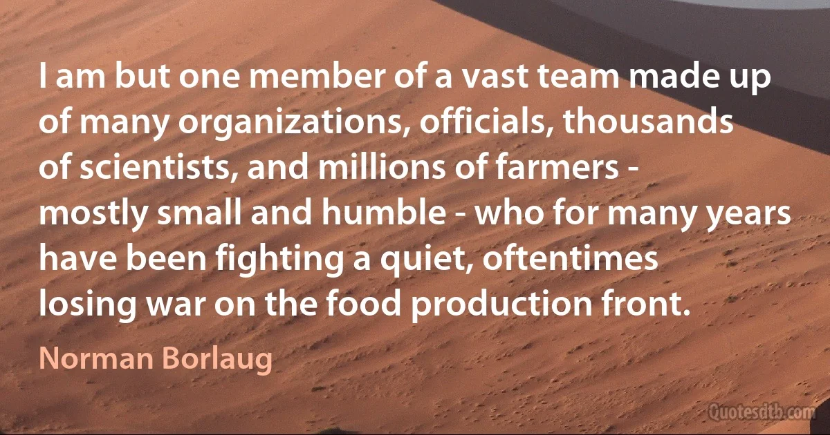 I am but one member of a vast team made up of many organizations, officials, thousands of scientists, and millions of farmers - mostly small and humble - who for many years have been fighting a quiet, oftentimes losing war on the food production front. (Norman Borlaug)