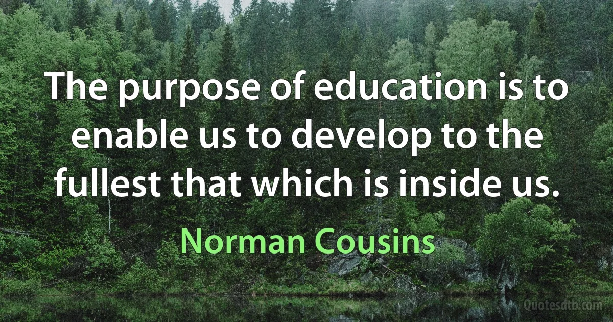 The purpose of education is to enable us to develop to the fullest that which is inside us. (Norman Cousins)