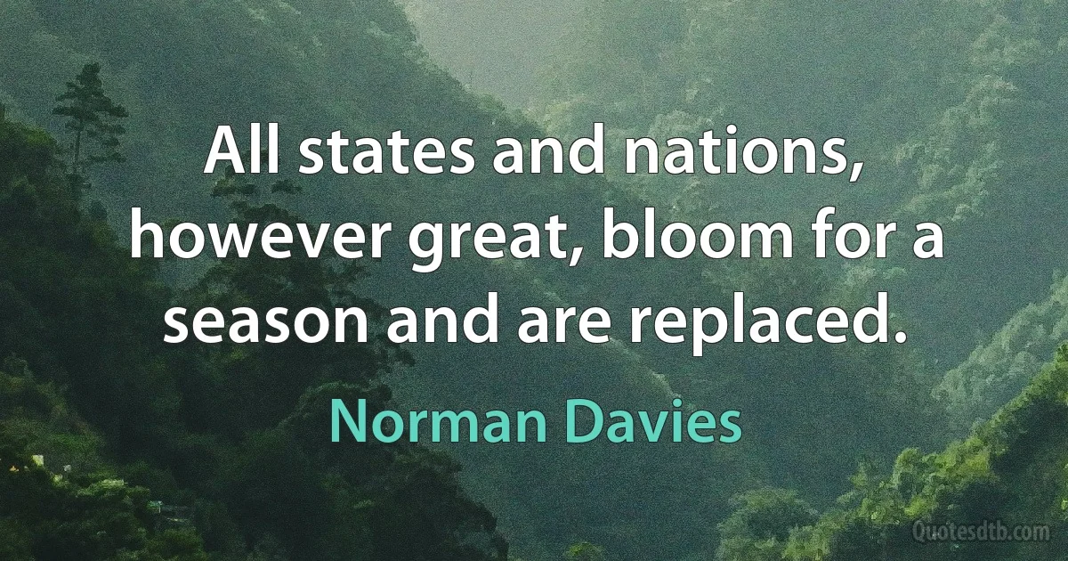 All states and nations, however great, bloom for a season and are replaced. (Norman Davies)