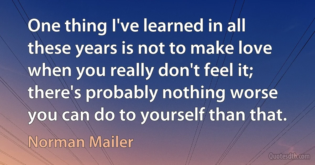 One thing I've learned in all these years is not to make love when you really don't feel it; there's probably nothing worse you can do to yourself than that. (Norman Mailer)