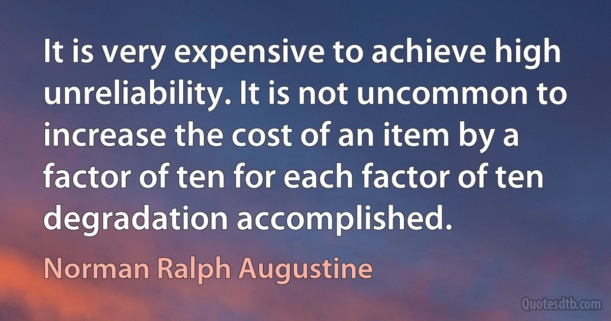 It is very expensive to achieve high unreliability. It is not uncommon to increase the cost of an item by a factor of ten for each factor of ten degradation accomplished. (Norman Ralph Augustine)