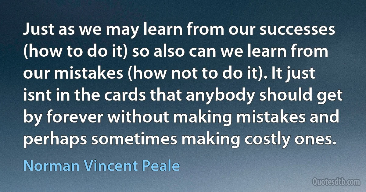 Just as we may learn from our successes (how to do it) so also can we learn from our mistakes (how not to do it). It just isnt in the cards that anybody should get by forever without making mistakes and perhaps sometimes making costly ones. (Norman Vincent Peale)