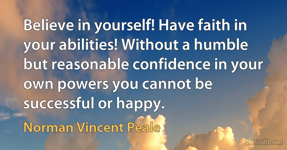 Believe in yourself! Have faith in your abilities! Without a humble but reasonable confidence in your own powers you cannot be successful or happy. (Norman Vincent Peale)