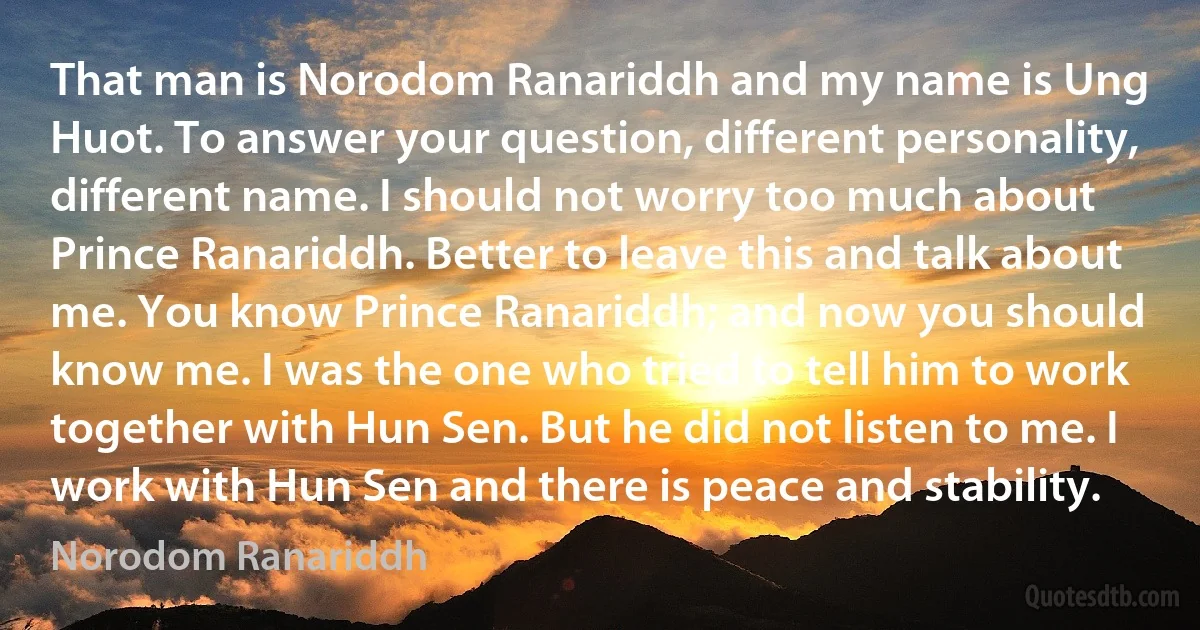 That man is Norodom Ranariddh and my name is Ung Huot. To answer your question, different personality, different name. I should not worry too much about Prince Ranariddh. Better to leave this and talk about me. You know Prince Ranariddh; and now you should know me. I was the one who tried to tell him to work together with Hun Sen. But he did not listen to me. I work with Hun Sen and there is peace and stability. (Norodom Ranariddh)