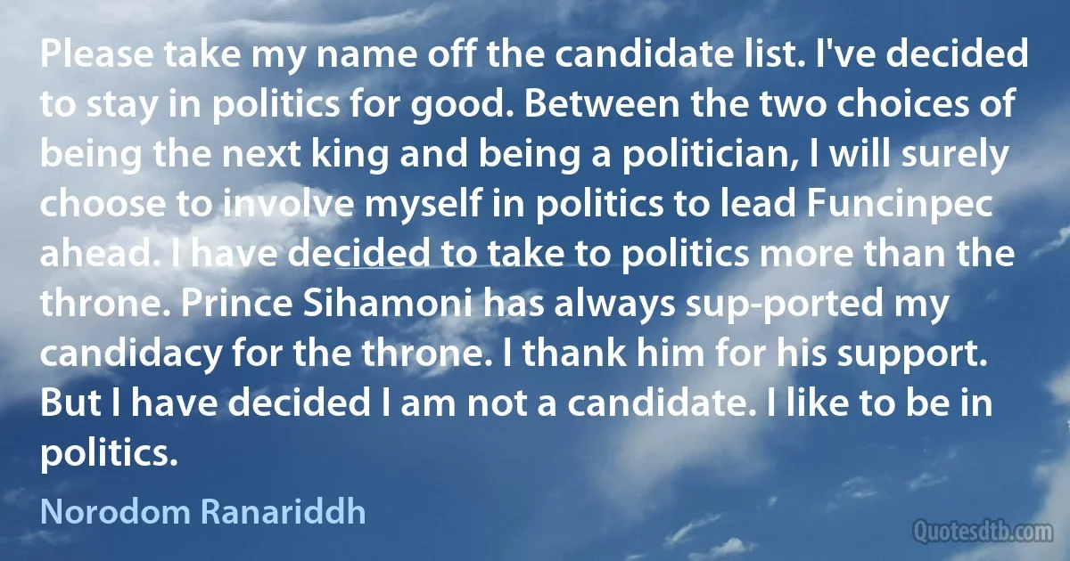 Please take my name off the candidate list. I've decided to stay in politics for good. Between the two choices of being the next king and being a politician, I will surely choose to involve myself in politics to lead Funcinpec ahead. I have decided to take to politics more than the throne. Prince Sihamoni has always sup­ported my candidacy for the throne. I thank him for his support. But I have decided I am not a candidate. I like to be in politics. (Norodom Ranariddh)