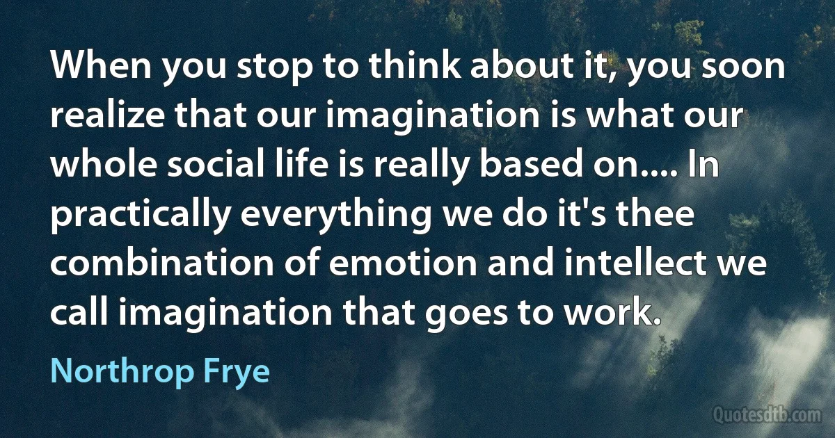 When you stop to think about it, you soon realize that our imagination is what our whole social life is really based on.... In practically everything we do it's thee combination of emotion and intellect we call imagination that goes to work. (Northrop Frye)