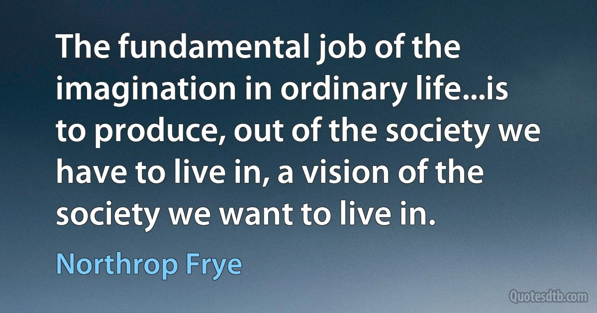 The fundamental job of the imagination in ordinary life...is to produce, out of the society we have to live in, a vision of the society we want to live in. (Northrop Frye)