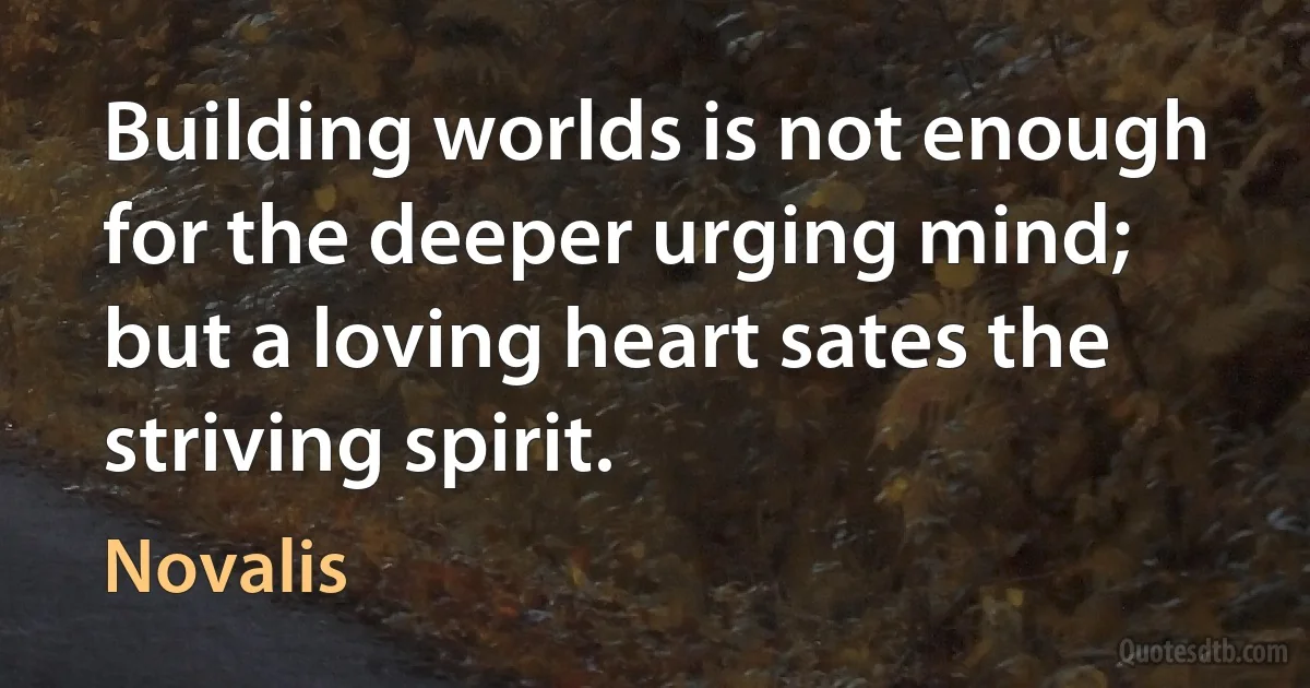 Building worlds is not enough for the deeper urging mind; but a loving heart sates the striving spirit. (Novalis)