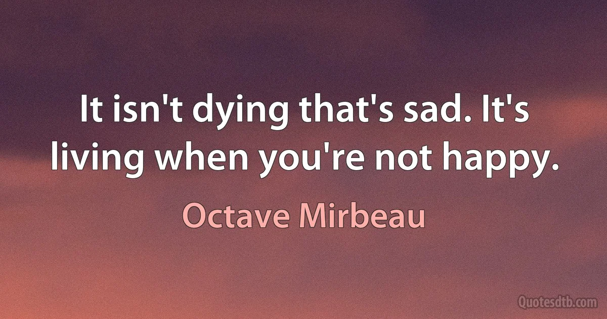 It isn't dying that's sad. It's living when you're not happy. (Octave Mirbeau)