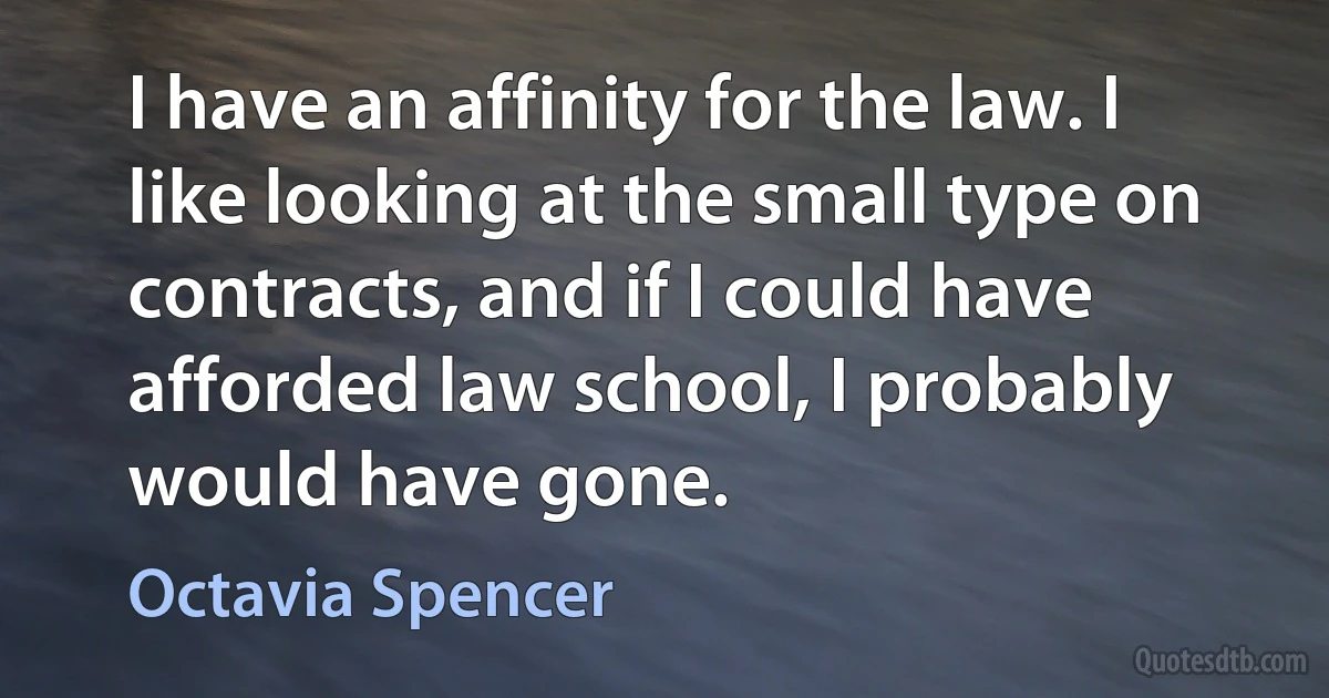 I have an affinity for the law. I like looking at the small type on contracts, and if I could have afforded law school, I probably would have gone. (Octavia Spencer)