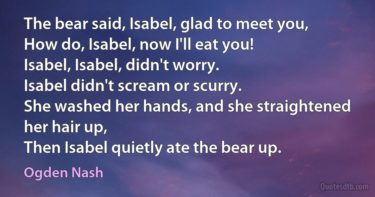 The bear said, Isabel, glad to meet you,
How do, Isabel, now I'll eat you!
Isabel, Isabel, didn't worry.
Isabel didn't scream or scurry.
She washed her hands, and she straightened her hair up,
Then Isabel quietly ate the bear up. (Ogden Nash)