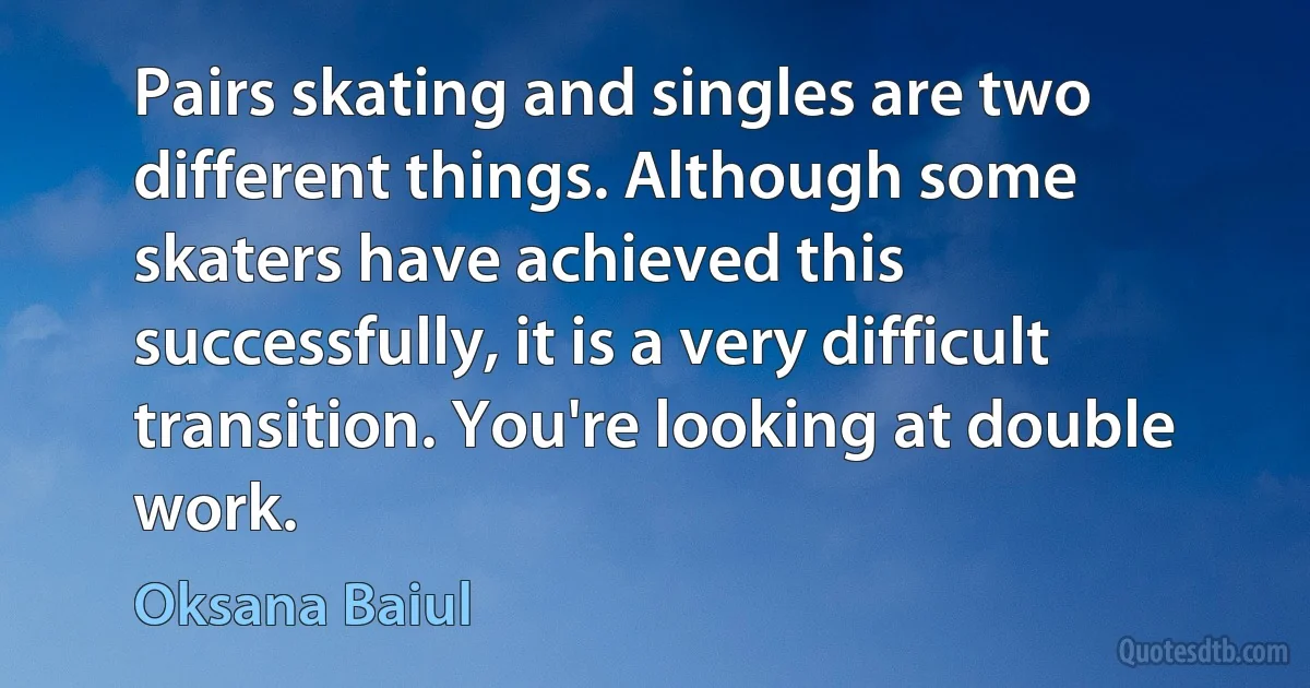 Pairs skating and singles are two different things. Although some skaters have achieved this successfully, it is a very difficult transition. You're looking at double work. (Oksana Baiul)