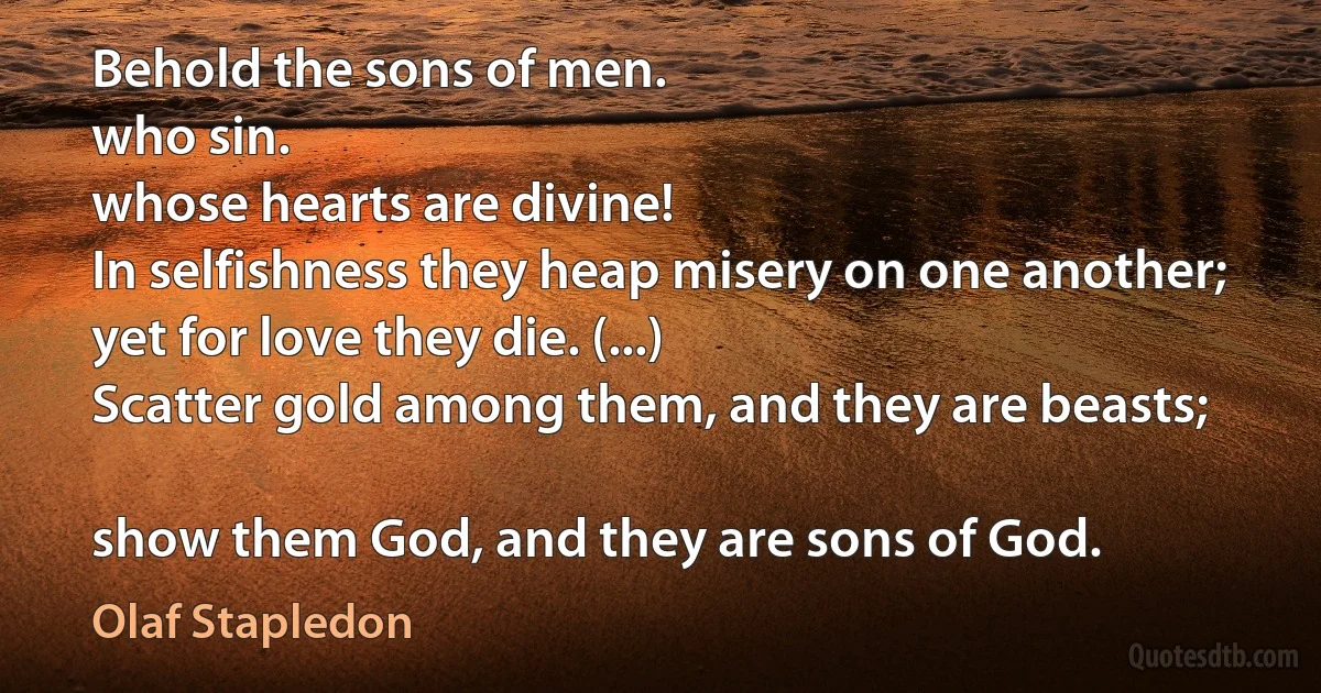 Behold the sons of men.
who sin.
whose hearts are divine!
In selfishness they heap misery on one another;
yet for love they die. (...)
Scatter gold among them, and they are beasts;

show them God, and they are sons of God. (Olaf Stapledon)