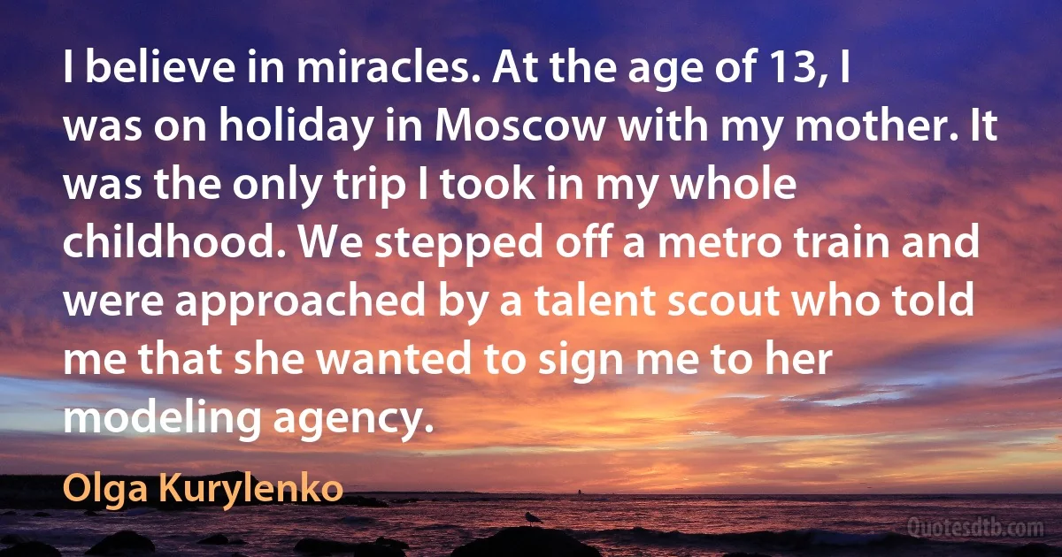 I believe in miracles. At the age of 13, I was on holiday in Moscow with my mother. It was the only trip I took in my whole childhood. We stepped off a metro train and were approached by a talent scout who told me that she wanted to sign me to her modeling agency. (Olga Kurylenko)