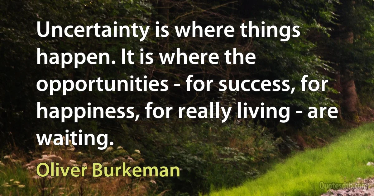 Uncertainty is where things happen. It is where the opportunities - for success, for happiness, for really living - are waiting. (Oliver Burkeman)