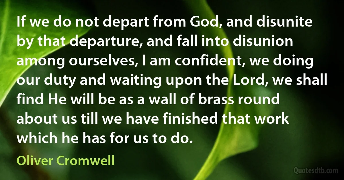 If we do not depart from God, and disunite by that departure, and fall into disunion among ourselves, I am confident, we doing our duty and waiting upon the Lord, we shall find He will be as a wall of brass round about us till we have finished that work which he has for us to do. (Oliver Cromwell)