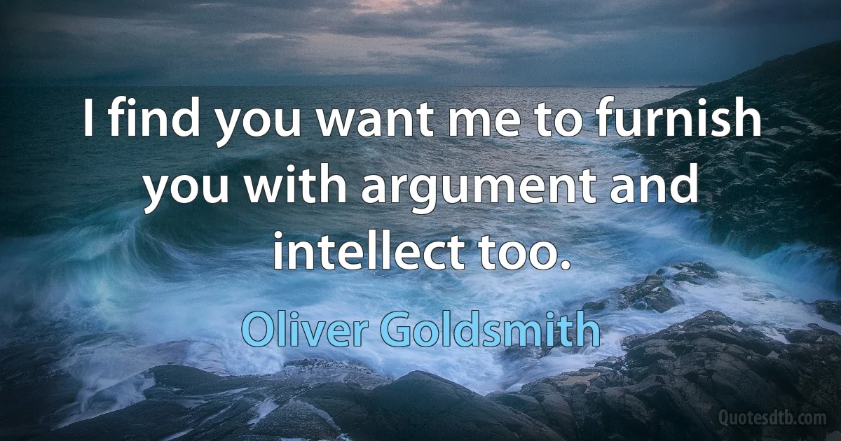 I find you want me to furnish you with argument and intellect too. (Oliver Goldsmith)