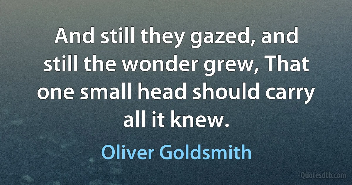 And still they gazed, and still the wonder grew, That one small head should carry all it knew. (Oliver Goldsmith)