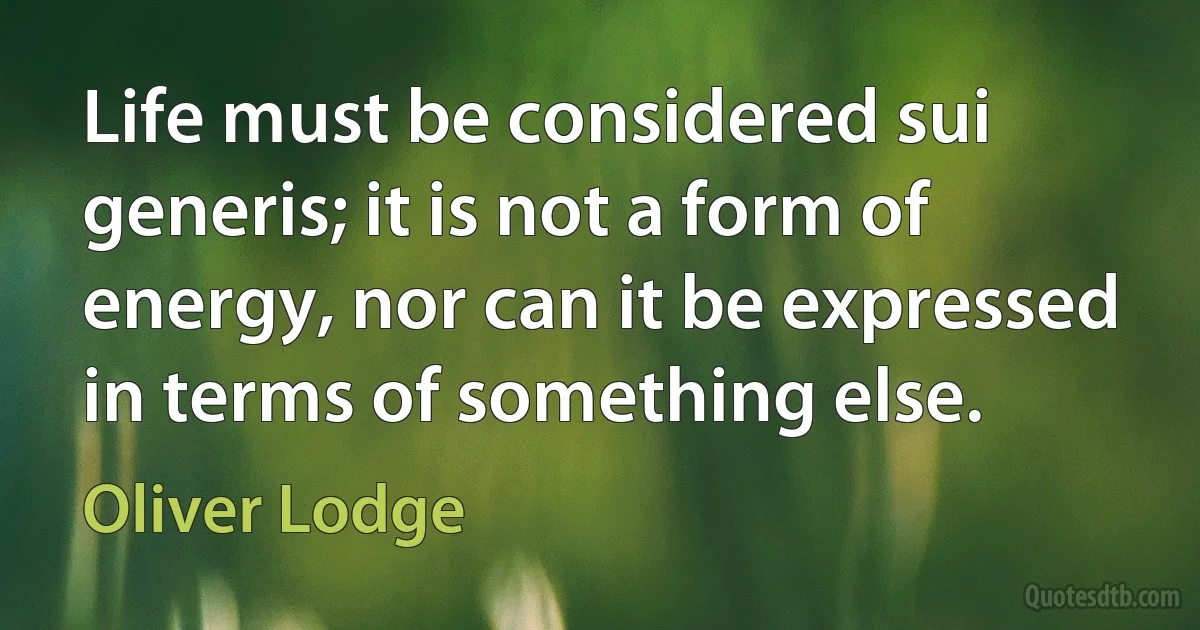 Life must be considered sui generis; it is not a form of energy, nor can it be expressed in terms of something else. (Oliver Lodge)