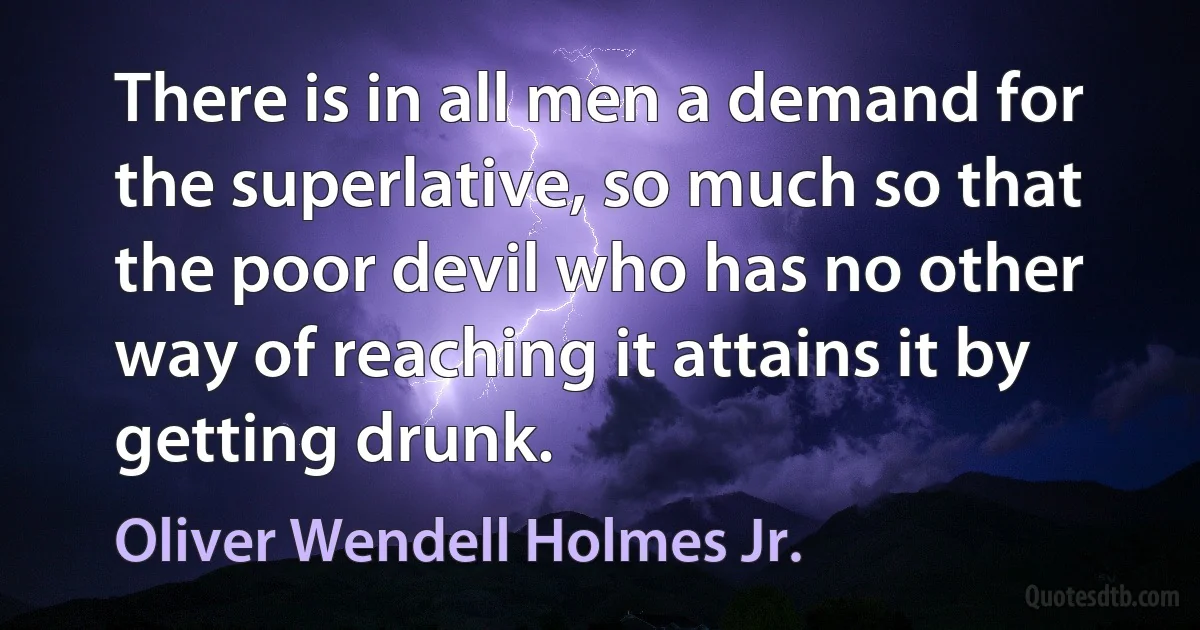 There is in all men a demand for the superlative, so much so that the poor devil who has no other way of reaching it attains it by getting drunk. (Oliver Wendell Holmes Jr.)