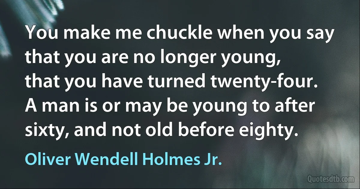 You make me chuckle when you say that you are no longer young, that you have turned twenty-four. A man is or may be young to after sixty, and not old before eighty. (Oliver Wendell Holmes Jr.)