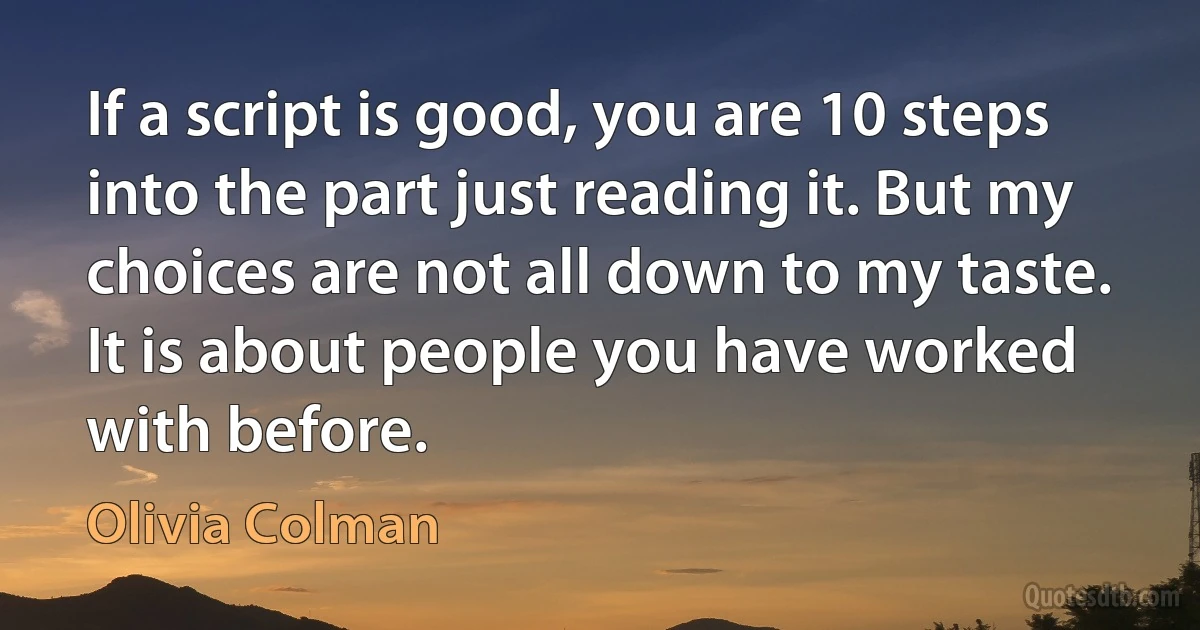 If a script is good, you are 10 steps into the part just reading it. But my choices are not all down to my taste. It is about people you have worked with before. (Olivia Colman)