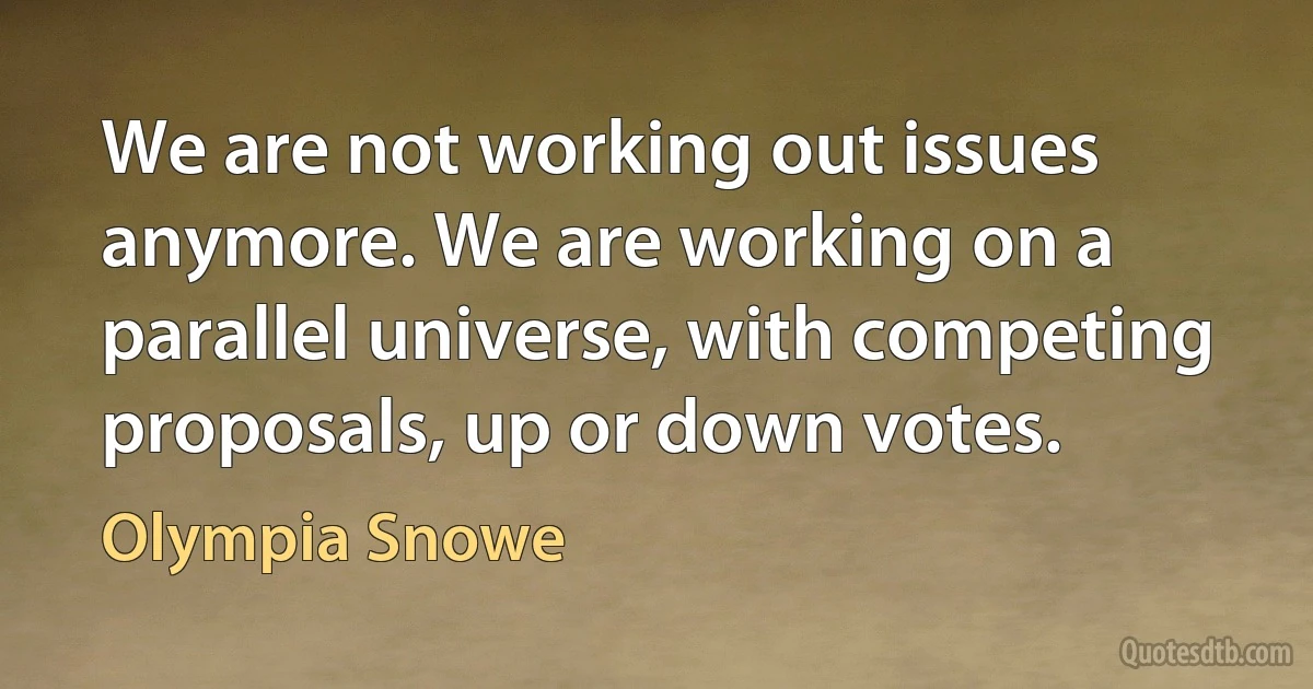 We are not working out issues anymore. We are working on a parallel universe, with competing proposals, up or down votes. (Olympia Snowe)