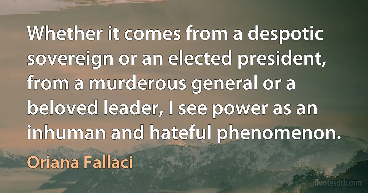 Whether it comes from a despotic sovereign or an elected president, from a murderous general or a beloved leader, I see power as an inhuman and hateful phenomenon. (Oriana Fallaci)