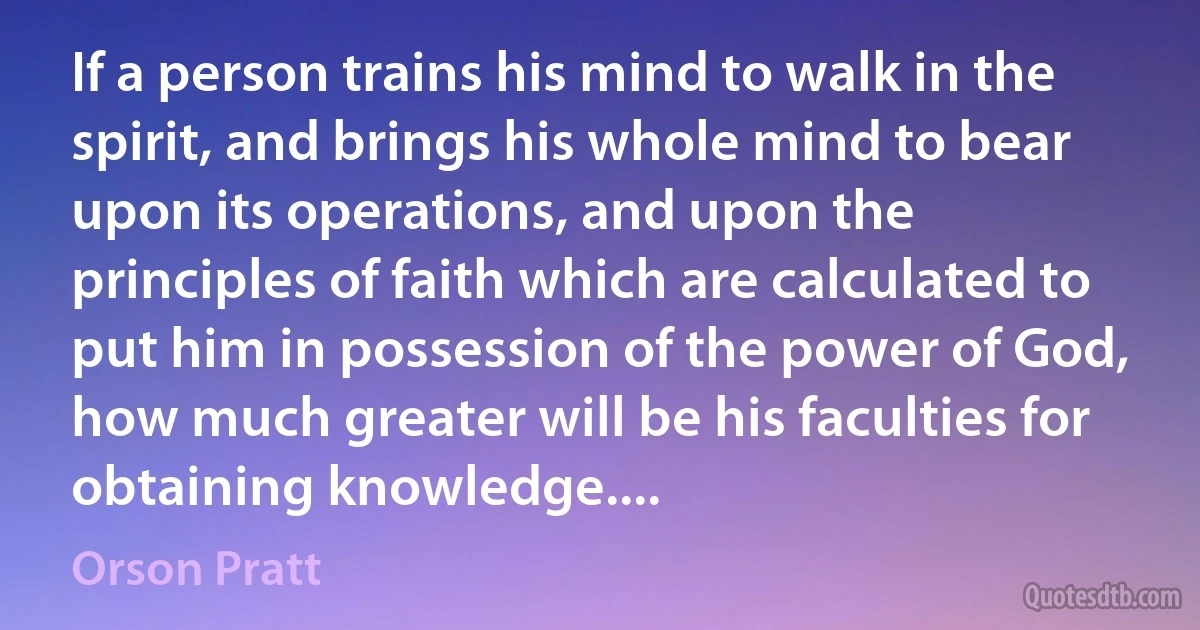 If a person trains his mind to walk in the spirit, and brings his whole mind to bear upon its operations, and upon the principles of faith which are calculated to put him in possession of the power of God, how much greater will be his faculties for obtaining knowledge.... (Orson Pratt)