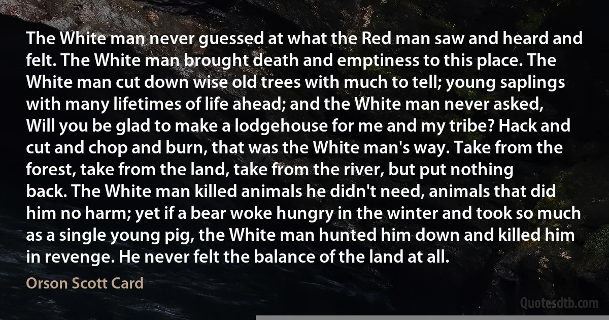 The White man never guessed at what the Red man saw and heard and felt. The White man brought death and emptiness to this place. The White man cut down wise old trees with much to tell; young saplings with many lifetimes of life ahead; and the White man never asked, Will you be glad to make a lodgehouse for me and my tribe? Hack and cut and chop and burn, that was the White man's way. Take from the forest, take from the land, take from the river, but put nothing back. The White man killed animals he didn't need, animals that did him no harm; yet if a bear woke hungry in the winter and took so much as a single young pig, the White man hunted him down and killed him in revenge. He never felt the balance of the land at all. (Orson Scott Card)