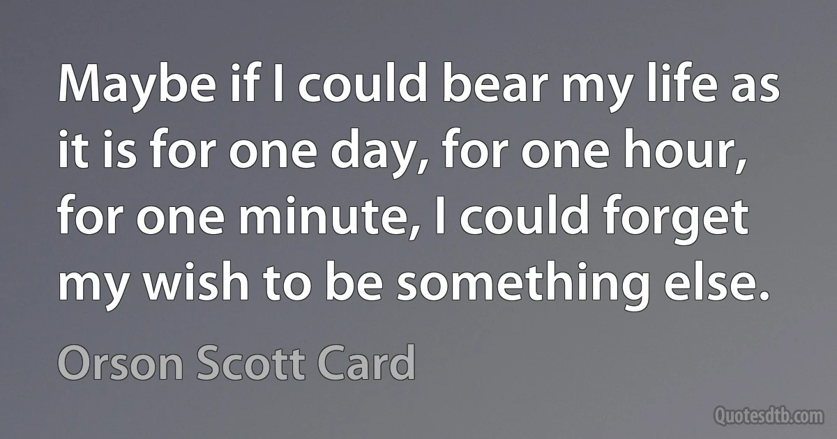 Maybe if I could bear my life as it is for one day, for one hour, for one minute, I could forget my wish to be something else. (Orson Scott Card)