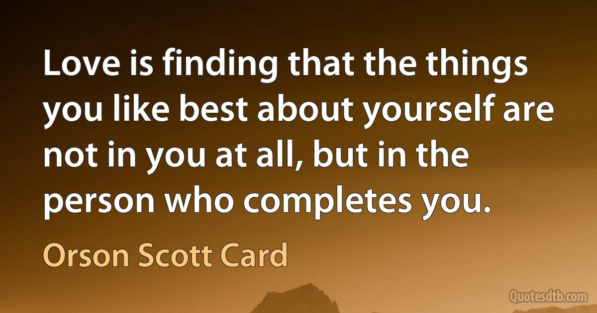 Love is finding that the things you like best about yourself are not in you at all, but in the person who completes you. (Orson Scott Card)