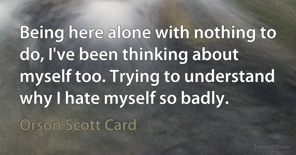 Being here alone with nothing to do, I've been thinking about myself too. Trying to understand why I hate myself so badly. (Orson Scott Card)