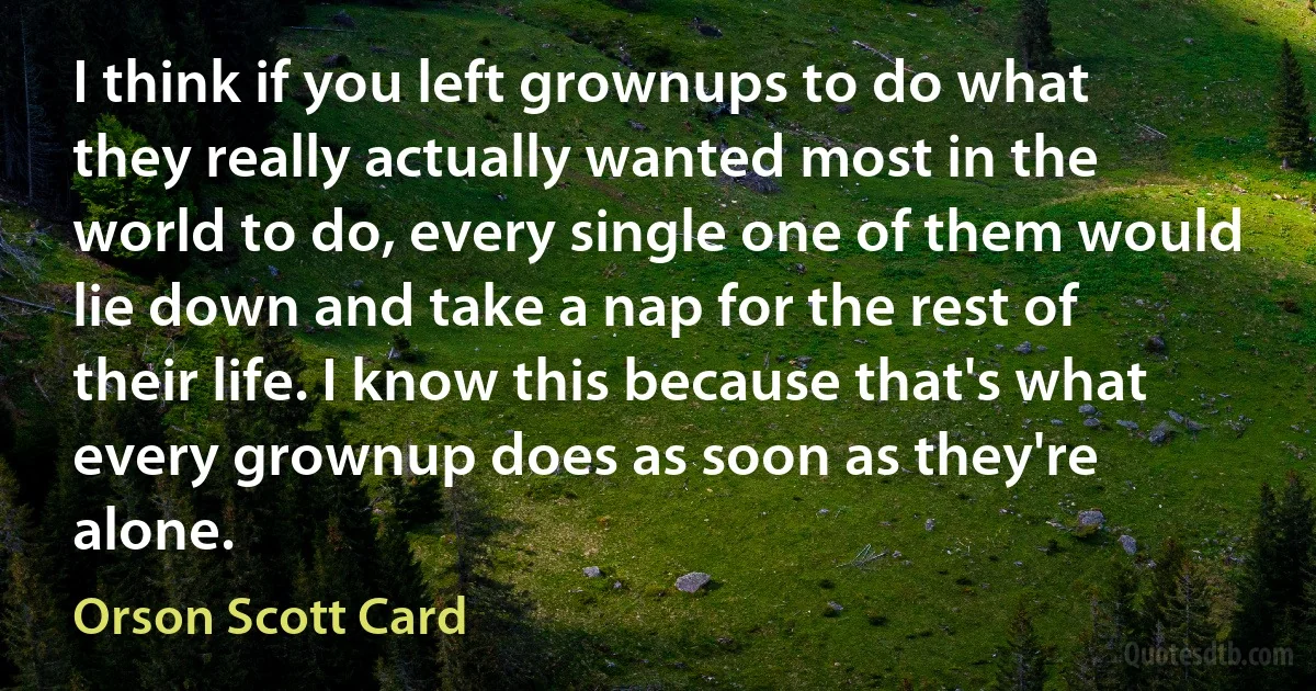 I think if you left grownups to do what they really actually wanted most in the world to do, every single one of them would lie down and take a nap for the rest of their life. I know this because that's what every grownup does as soon as they're alone. (Orson Scott Card)