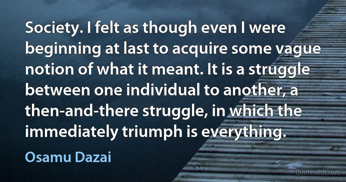 Society. I felt as though even I were beginning at last to acquire some vague notion of what it meant. It is a struggle between one individual to another, a then-and-there struggle, in which the immediately triumph is everything. (Osamu Dazai)