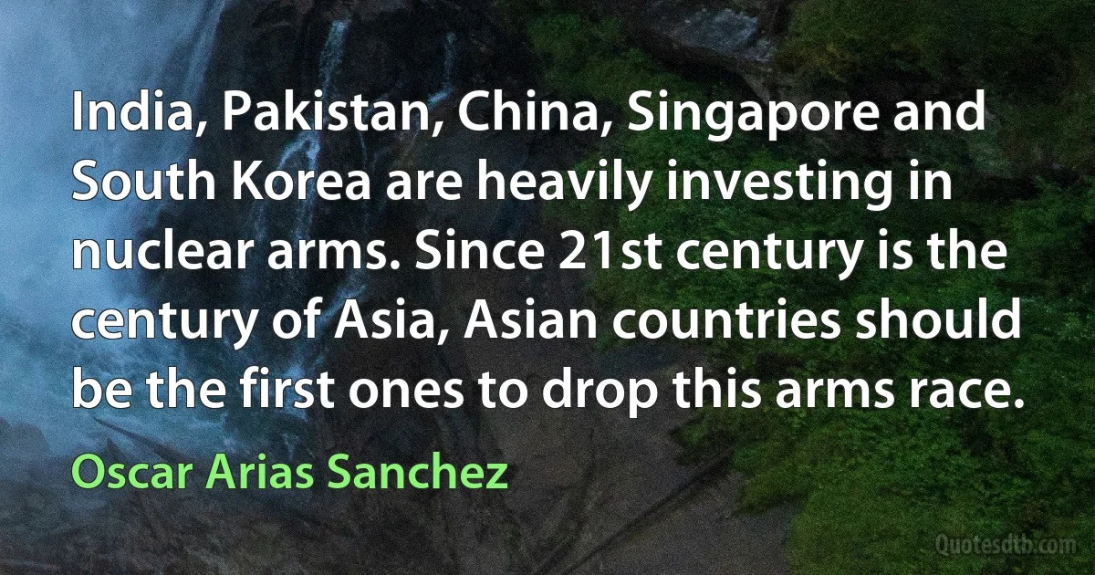 India, Pakistan, China, Singapore and South Korea are heavily investing in nuclear arms. Since 21st century is the century of Asia, Asian countries should be the first ones to drop this arms race. (Oscar Arias Sanchez)