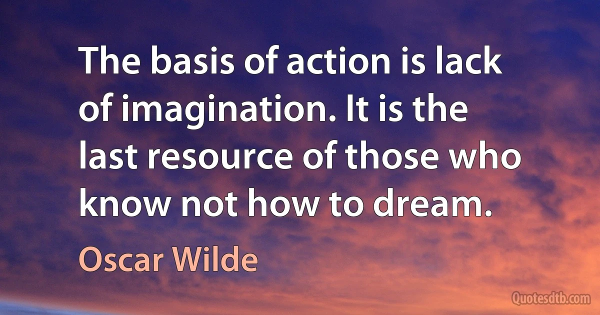 The basis of action is lack of imagination. It is the last resource of those who know not how to dream. (Oscar Wilde)