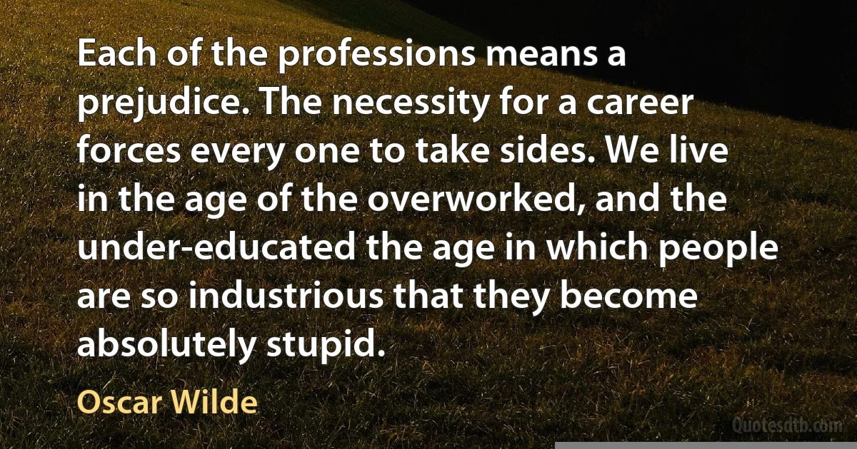 Each of the professions means a prejudice. The necessity for a career forces every one to take sides. We live in the age of the overworked, and the under-educated the age in which people are so industrious that they become absolutely stupid. (Oscar Wilde)