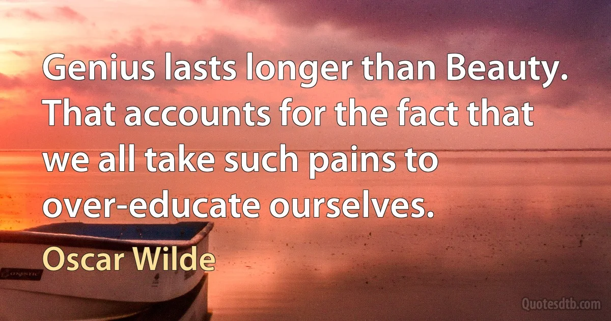 Genius lasts longer than Beauty. That accounts for the fact that we all take such pains to over-educate ourselves. (Oscar Wilde)