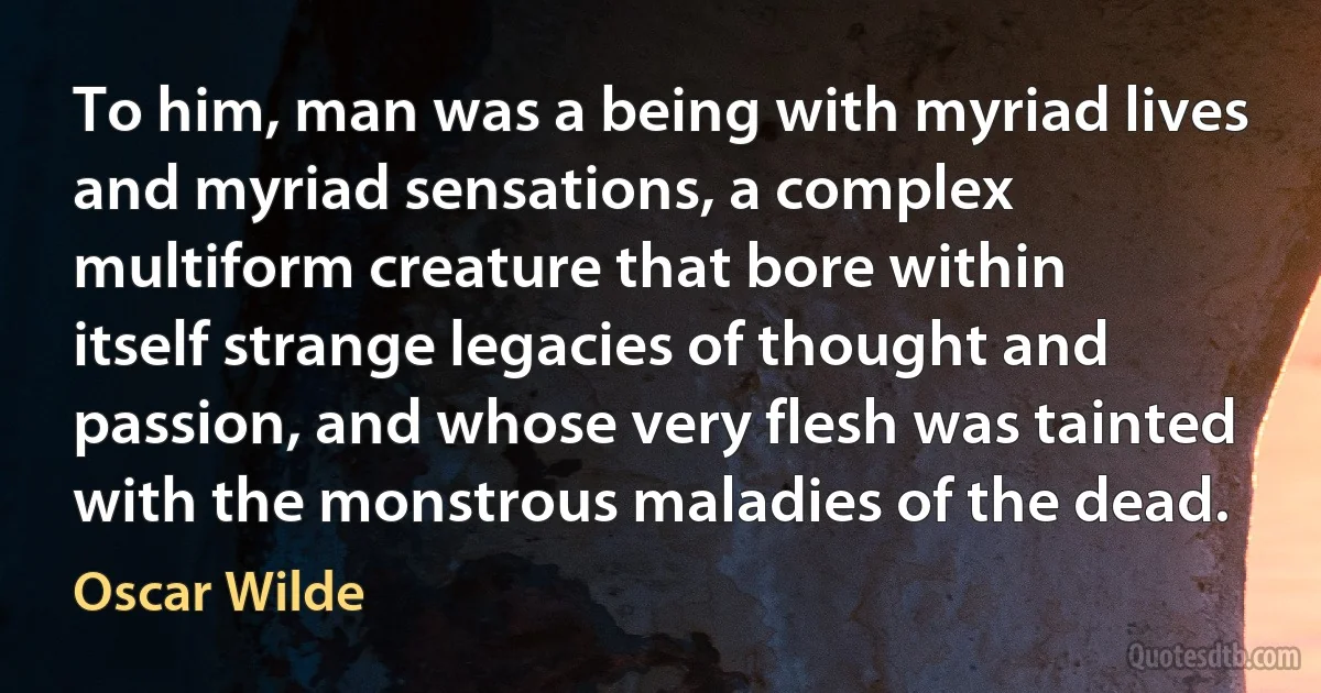 To him, man was a being with myriad lives and myriad sensations, a complex multiform creature that bore within itself strange legacies of thought and passion, and whose very flesh was tainted with the monstrous maladies of the dead. (Oscar Wilde)