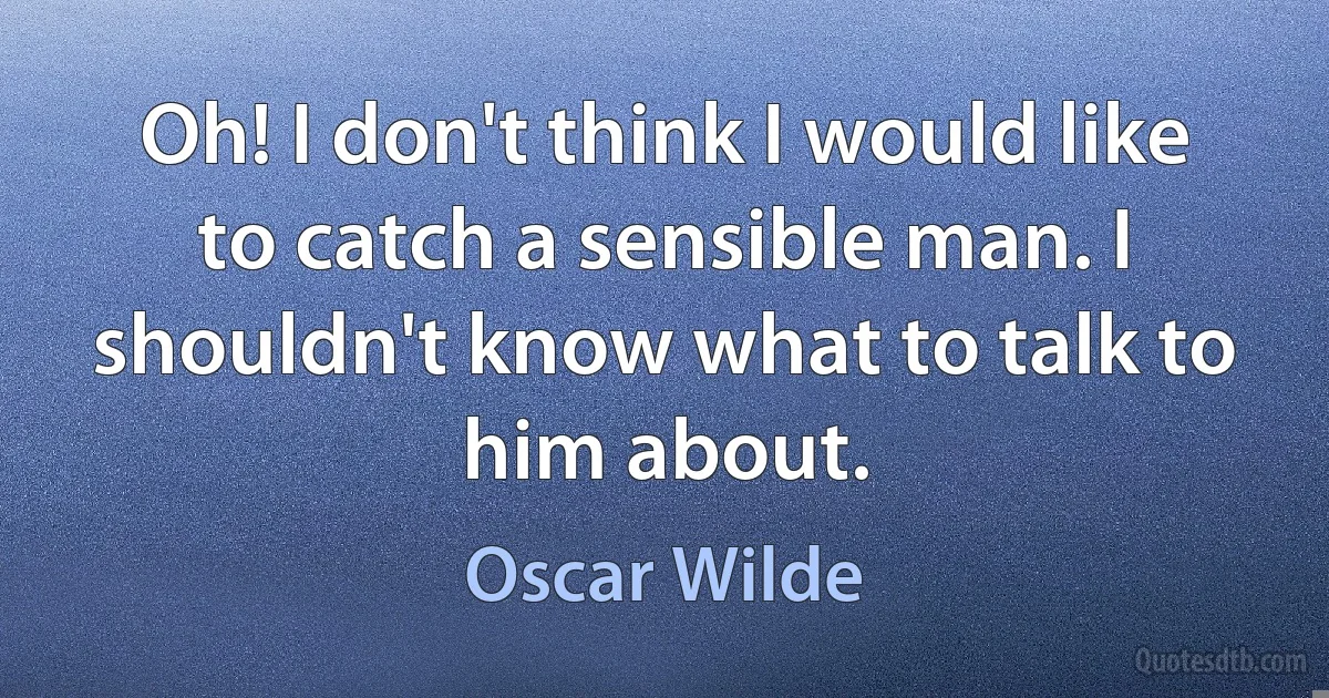 Oh! I don't think I would like to catch a sensible man. I shouldn't know what to talk to him about. (Oscar Wilde)