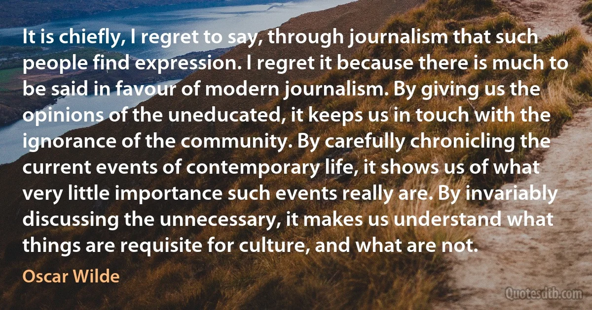 It is chiefly, I regret to say, through journalism that such people find expression. I regret it because there is much to be said in favour of modern journalism. By giving us the opinions of the uneducated, it keeps us in touch with the ignorance of the community. By carefully chronicling the current events of contemporary life, it shows us of what very little importance such events really are. By invariably discussing the unnecessary, it makes us understand what things are requisite for culture, and what are not. (Oscar Wilde)