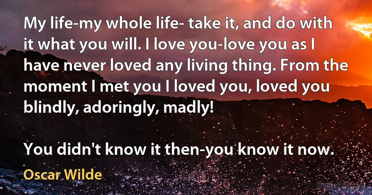 My life-my whole life- take it, and do with it what you will. I love you-love you as I have never loved any living thing. From the moment I met you I loved you, loved you blindly, adoringly, madly!

You didn't know it then-you know it now. (Oscar Wilde)