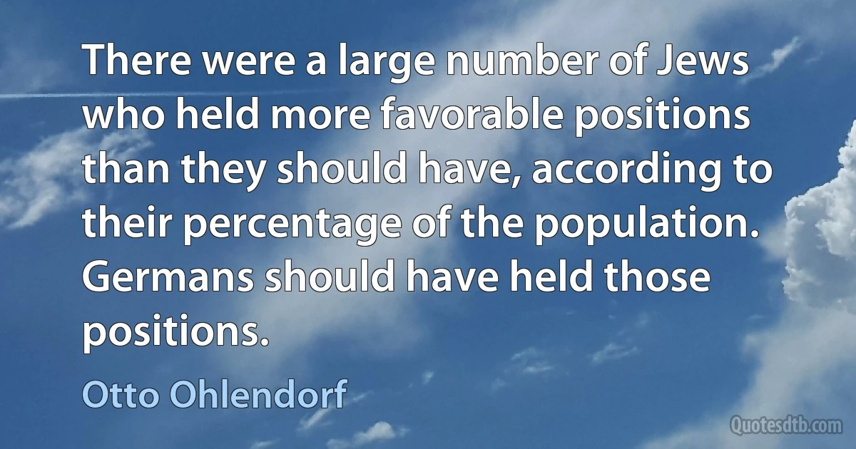 There were a large number of Jews who held more favorable positions than they should have, according to their percentage of the population. Germans should have held those positions. (Otto Ohlendorf)